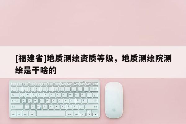 [福建省]地質(zhì)測繪資質(zhì)等級，地質(zhì)測繪院測繪是干啥的