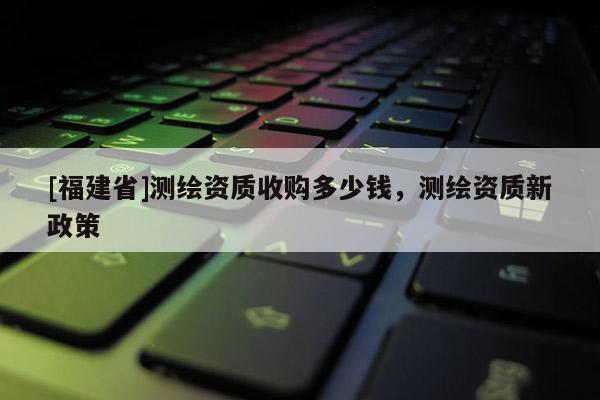 [福建省]測繪資質收購多少錢，測繪資質新政策
