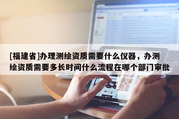 [福建省]辦理測繪資質(zhì)需要什么儀器，辦測繪資質(zhì)需要多長時間什么流程在哪個部門審批