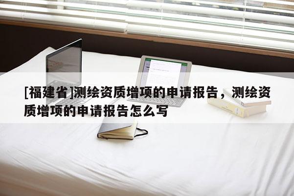 [福建省]測繪資質(zhì)增項(xiàng)的申請報(bào)告，測繪資質(zhì)增項(xiàng)的申請報(bào)告怎么寫