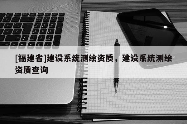 [福建省]建設系統測繪資質，建設系統測繪資質查詢
