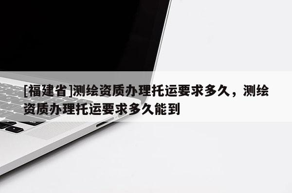 [福建省]測繪資質辦理托運要求多久，測繪資質辦理托運要求多久能到