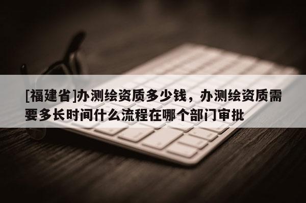 [福建省]辦測(cè)繪資質(zhì)多少錢，辦測(cè)繪資質(zhì)需要多長(zhǎng)時(shí)間什么流程在哪個(gè)部門審批