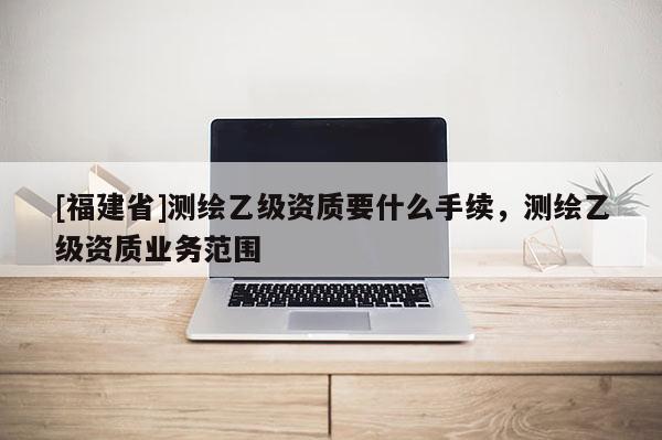 [福建省]測(cè)繪乙級(jí)資質(zhì)要什么手續(xù)，測(cè)繪乙級(jí)資質(zhì)業(yè)務(wù)范圍