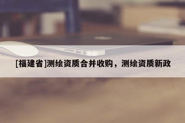 [福建省]測繪資質合并收購，測繪資質新政