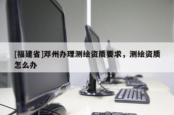 [福建省]鄧州辦理測繪資質(zhì)要求，測繪資質(zhì)怎么辦