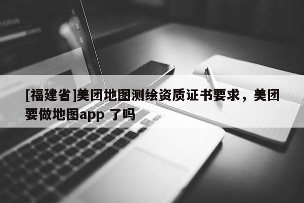 [福建省]美團(tuán)地圖測(cè)繪資質(zhì)證書要求，美團(tuán)要做地圖app 了嗎