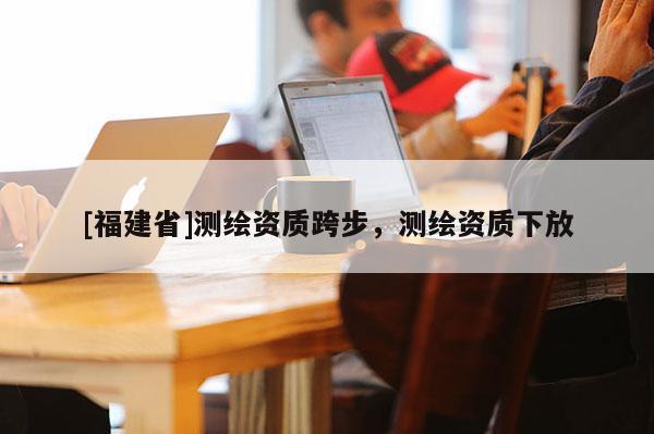 [福建省]測繪資質跨步，測繪資質下放