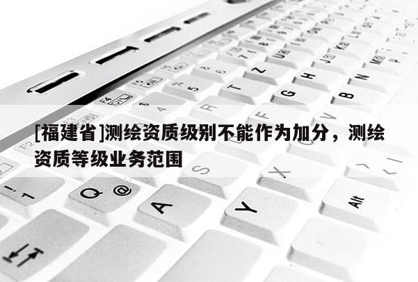 [福建省]測(cè)繪資質(zhì)級(jí)別不能作為加分，測(cè)繪資質(zhì)等級(jí)業(yè)務(wù)范圍