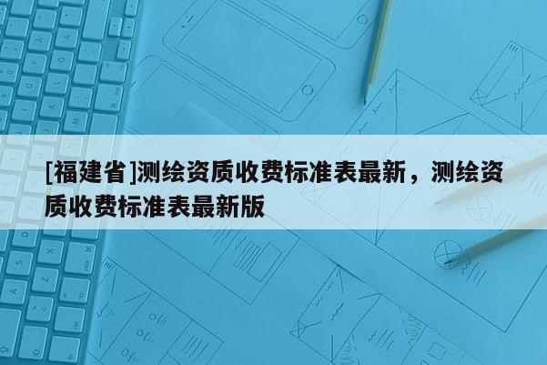 [福建省]測繪資質(zhì)收費標(biāo)準(zhǔn)表最新，測繪資質(zhì)收費標(biāo)準(zhǔn)表最新版