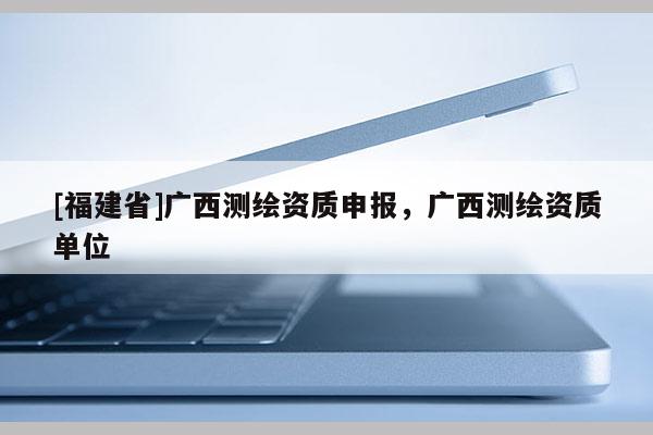 [福建省]廣西測繪資質申報，廣西測繪資質單位