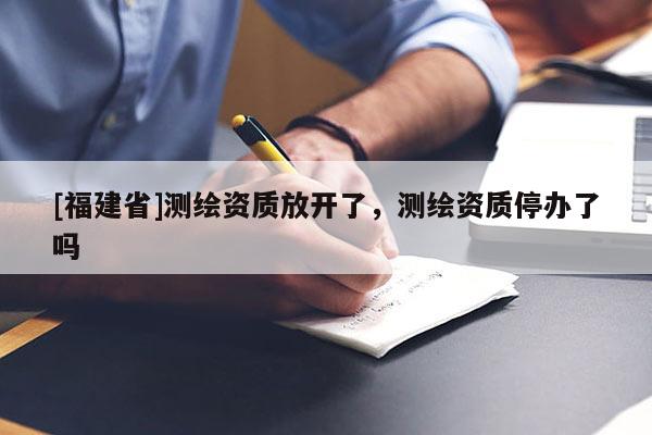 [福建省]測繪資質(zhì)放開了，測繪資質(zhì)停辦了嗎