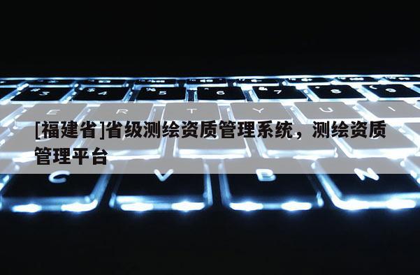 [福建省]省級測繪資質(zhì)管理系統(tǒng)，測繪資質(zhì)管理平臺