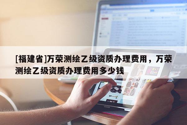 [福建省]萬榮測繪乙級資質辦理費用，萬榮測繪乙級資質辦理費用多少錢
