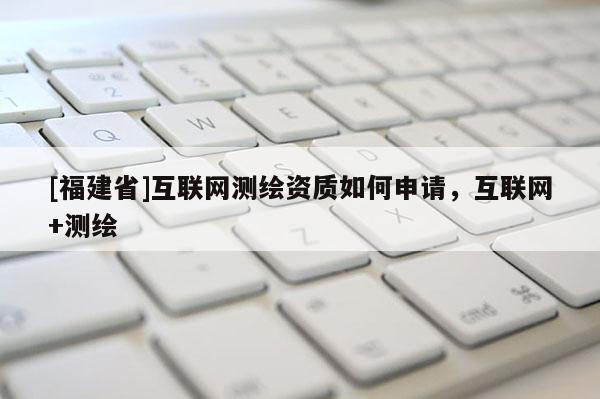 [福建省]互聯網測繪資質如何申請，互聯網+測繪