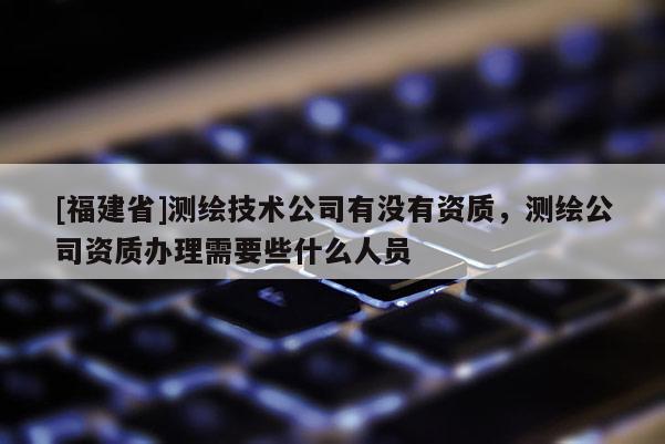 [福建省]測繪技術公司有沒有資質，測繪公司資質辦理需要些什么人員