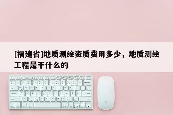 [福建省]地質測繪資質費用多少，地質測繪工程是干什么的
