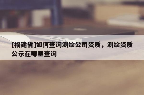 [福建省]如何查詢測繪公司資質，測繪資質公示在哪里查詢