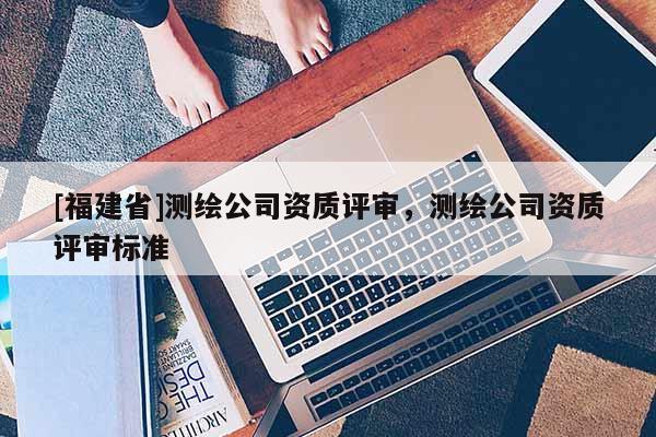 [福建省]測繪公司資質評審，測繪公司資質評審標準