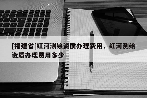 [福建省]紅河測繪資質辦理費用，紅河測繪資質辦理費用多少