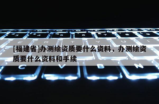 [福建省]辦測繪資質(zhì)要什么資料，辦測繪資質(zhì)要什么資料和手續(xù)