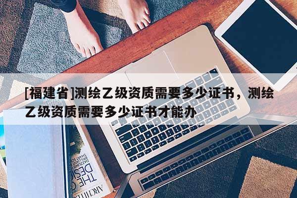 [福建省]測繪乙級資質需要多少證書，測繪乙級資質需要多少證書才能辦