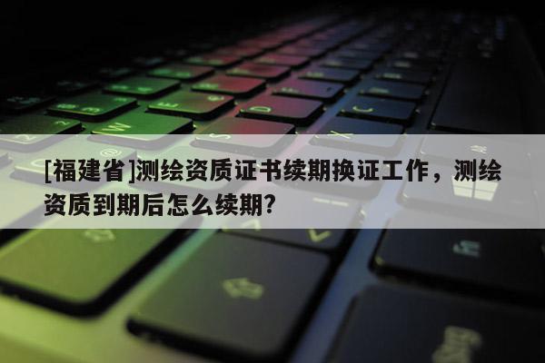[福建省]測(cè)繪資質(zhì)證書續(xù)期換證工作，測(cè)繪資質(zhì)到期后怎么續(xù)期?
