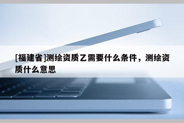 [福建省]測繪資質乙需要什么條件，測繪資質什么意思