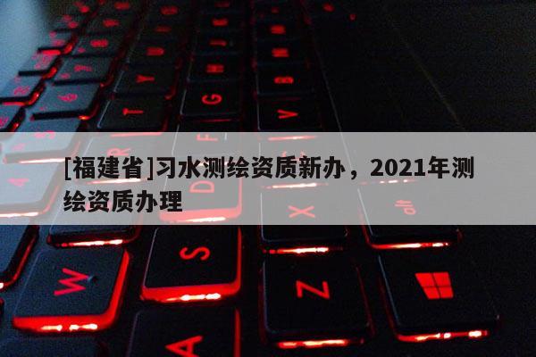 [福建省]習水測繪資質新辦，2021年測繪資質辦理