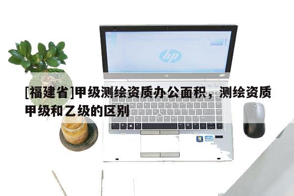 [福建省]甲級測繪資質辦公面積，測繪資質甲級和乙級的區別