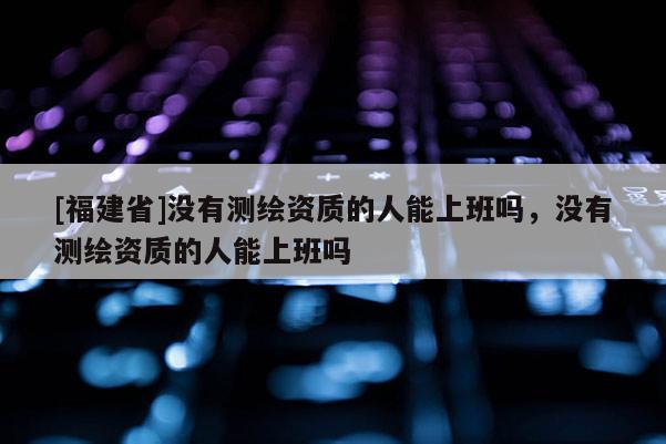 [福建省]沒有測繪資質(zhì)的人能上班嗎，沒有測繪資質(zhì)的人能上班嗎