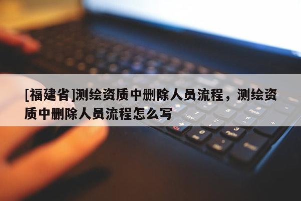 [福建省]測繪資質中刪除人員流程，測繪資質中刪除人員流程怎么寫