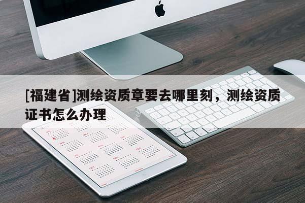 [福建省]測繪資質章要去哪里刻，測繪資質證書怎么辦理