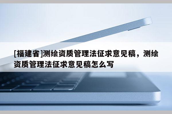 [福建省]測(cè)繪資質(zhì)管理法征求意見(jiàn)稿，測(cè)繪資質(zhì)管理法征求意見(jiàn)稿怎么寫