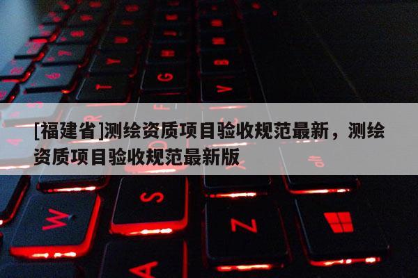 [福建省]測繪資質項目驗收規范最新，測繪資質項目驗收規范最新版
