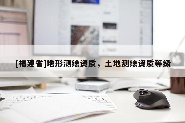 [福建省]地形測繪資質(zhì)，土地測繪資質(zhì)等級