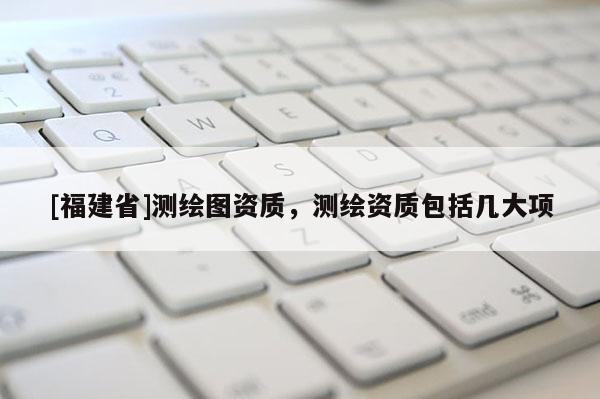 [福建省]測繪圖資質，測繪資質包括幾大項