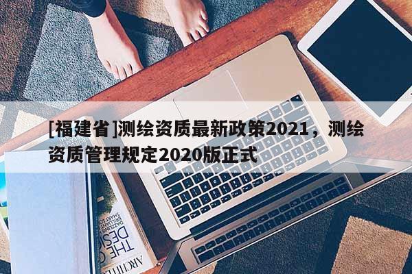 [福建省]測繪資質(zhì)最新政策2021，測繪資質(zhì)管理規(guī)定2020版正式