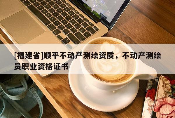 [福建省]順平不動產測繪資質，不動產測繪員職業資格證書