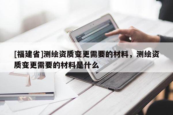 [福建省]測繪資質變更需要的材料，測繪資質變更需要的材料是什么
