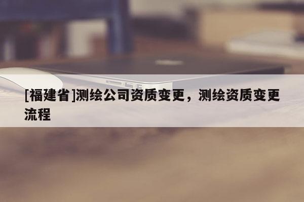 [福建省]測繪公司資質變更，測繪資質變更流程