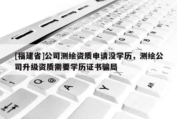 [福建省]公司測繪資質申請沒學歷，測繪公司升級資質需要學歷證書騙局