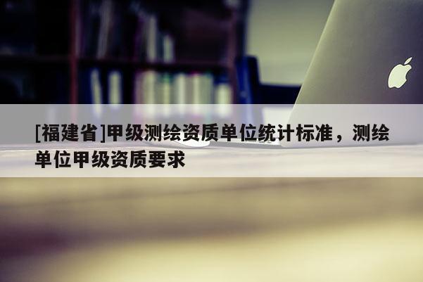 [福建省]甲級測繪資質單位統計標準，測繪單位甲級資質要求