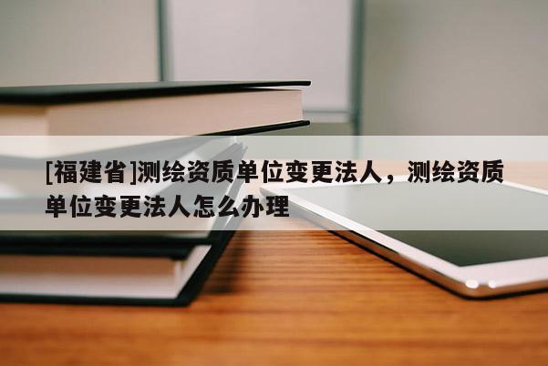 [福建省]測繪資質單位變更法人，測繪資質單位變更法人怎么辦理