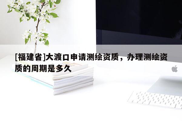 [福建省]大渡口申請測繪資質，辦理測繪資質的周期是多久