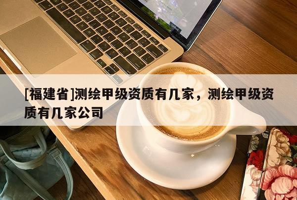 [福建省]測繪甲級資質(zhì)有幾家，測繪甲級資質(zhì)有幾家公司