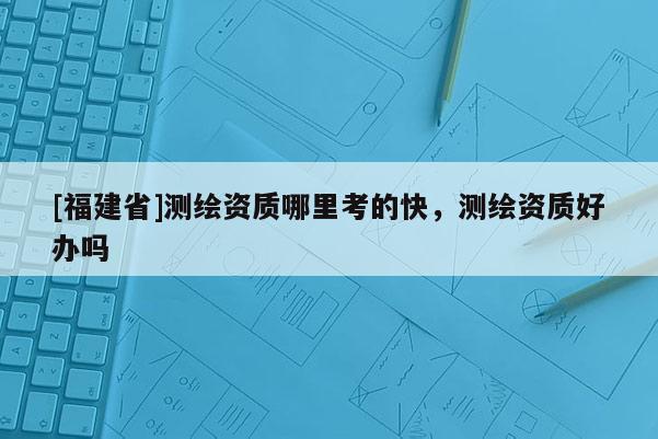 [福建省]測繪資質哪里考的快，測繪資質好辦嗎