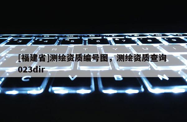 [福建省]測繪資質(zhì)編號圖，測繪資質(zhì)查詢 023dir