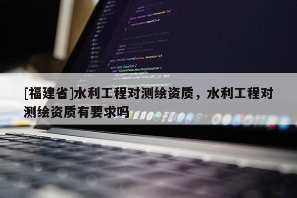 [福建省]水利工程對測繪資質，水利工程對測繪資質有要求嗎