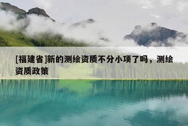 [福建省]新的測繪資質不分小項了嗎，測繪資質政策